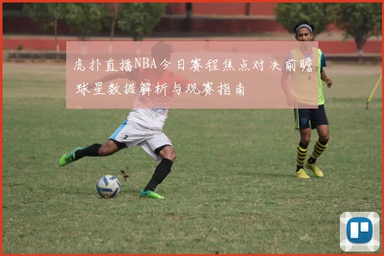 虎扑直播NBA今日赛程焦点对决前瞻 球星数据解析与观赛指南