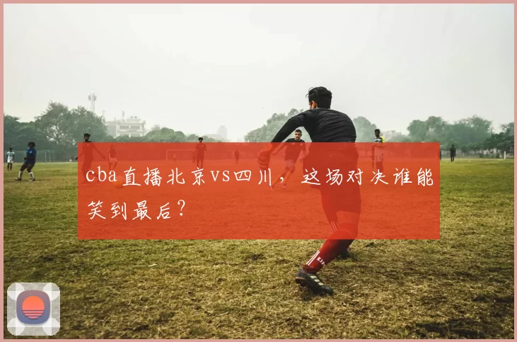 cba直播北京vs四川，这场对决谁能笑到最后？
