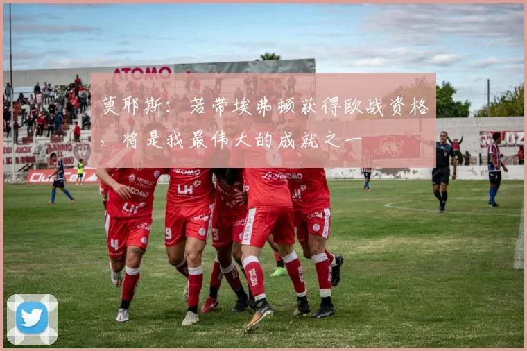 莫耶斯：若带埃弗顿获得欧战资格，将是我最伟大的成就之一