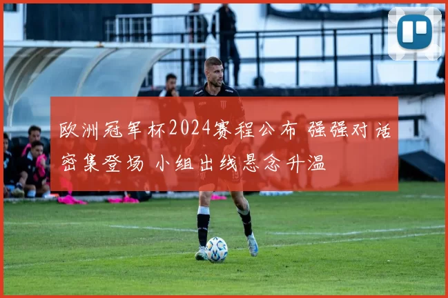 欧洲冠军杯2024赛程公布 强强对话密集登场 小组出线悬念升温