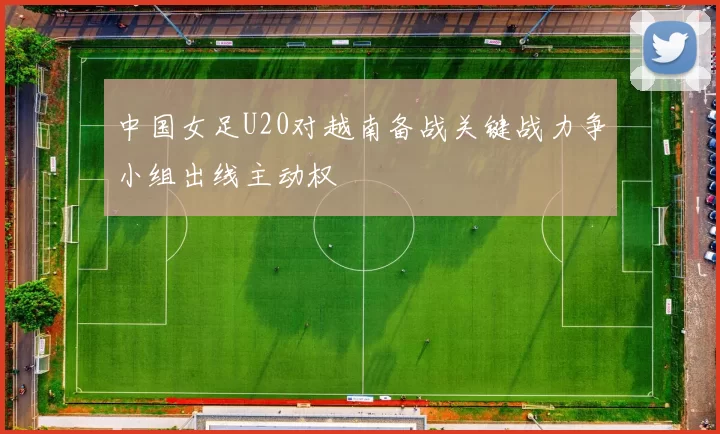 中国女足U20对越南备战关键战力争小组出线主动权