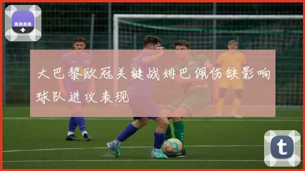 大巴黎欧冠关键战姆巴佩伤缺影响球队进攻表现