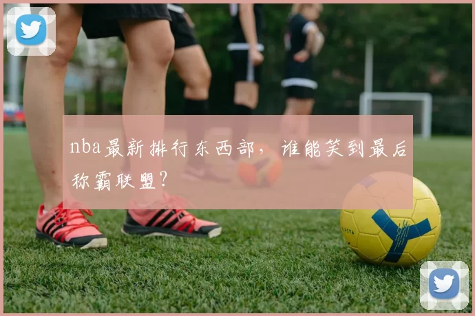 nba最新排行东西部，谁能笑到最后称霸联盟？