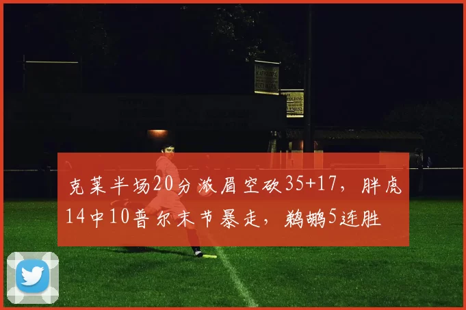 克莱半场20分浓眉空砍35+17,胖虎14中10普尔末节暴走,鹈鹕5连胜