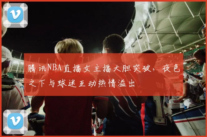 腾讯NBA直播女主播大胆突破，夜色之下与球迷互动热情溢出